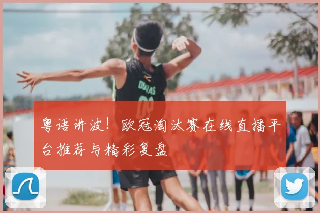 粤语讲波！欧冠淘汰赛在线直播平台推荐与精彩复盘