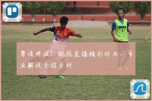 粤语讲波!欧冠直播精彩对决,专业解说全程分析