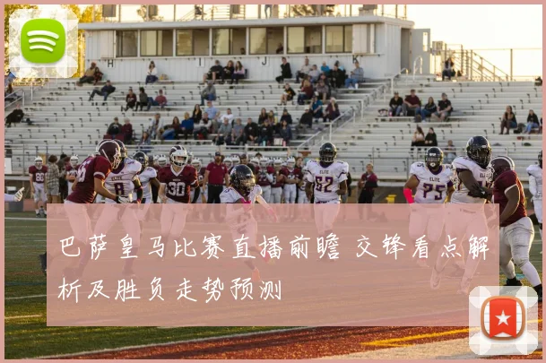 巴萨皇马比赛直播前瞻 交锋看点解析及胜负走势预测